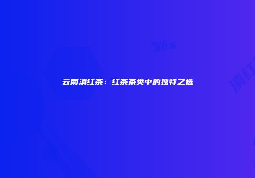 云南滇红茶：红茶茶类中的独特之选