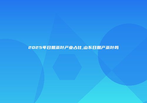 2025年日照茶叶产业占比,山东日照产茶叶吗