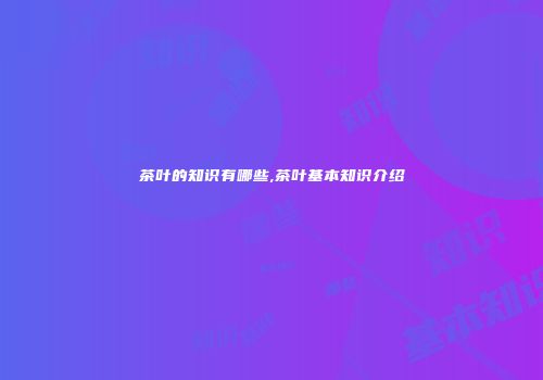 茶叶的知识有哪些,茶叶基本知识介绍