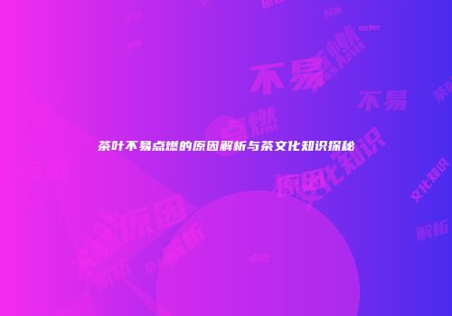 茶叶不易点燃的原因解析与茶文化知识探秘