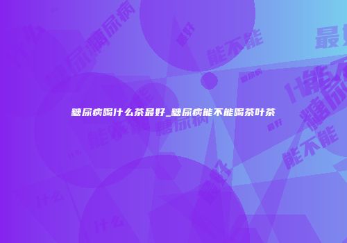 糖尿病喝什么茶最好_糖尿病能不能喝茶叶茶