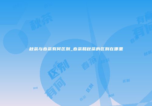 秋茶与春茶有何区别_春茶和秋茶的区别在哪里