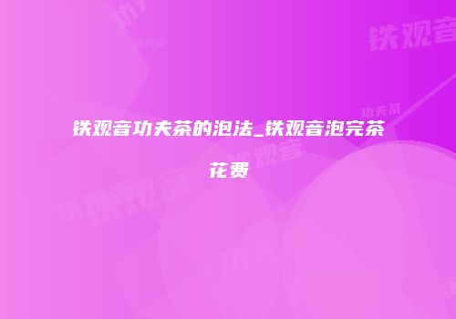 铁观音功夫茶的泡法_铁观音泡完茶花费