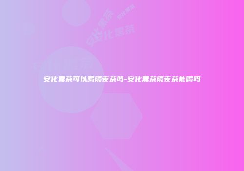 安化黑茶可以喝隔夜茶吗-安化黑茶隔夜茶能喝吗