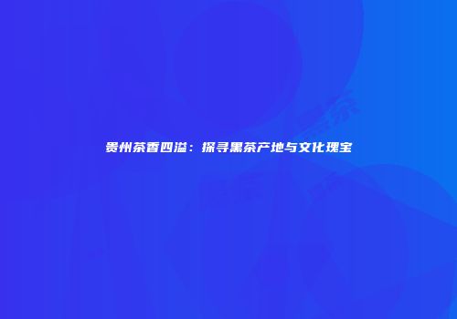 贵州茶香四溢：探寻黑茶产地与文化瑰宝