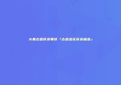 大秦古道茯茶尊茯「古道金花茯茶极品」