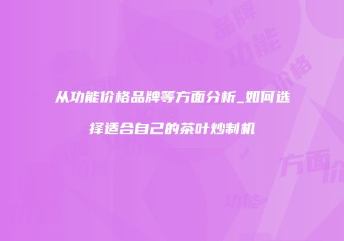 从功能价格品牌等方面分析_如何选择适合自己的茶叶炒制机