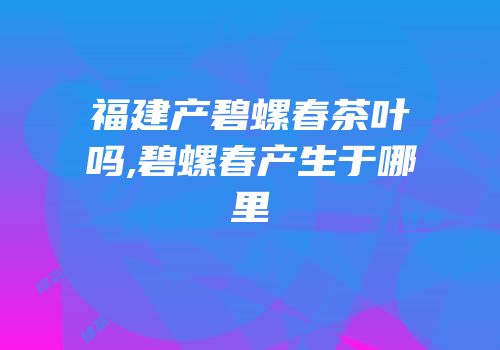 福建产碧螺春茶叶吗,碧螺春产生于哪里
