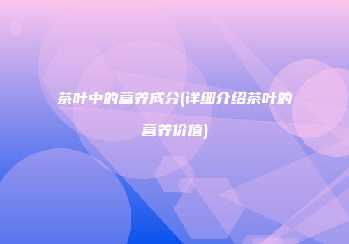 茶叶中的营养成分(详细介绍茶叶的营养价值)