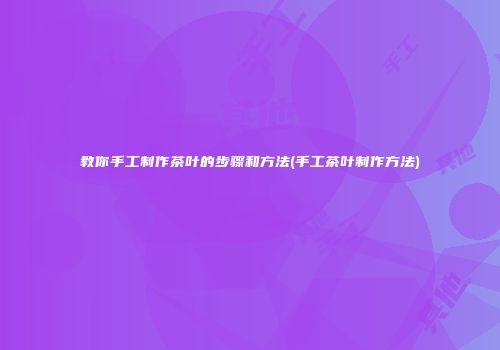 教你手工制作茶叶的步骤和方法(手工茶叶制作方法)