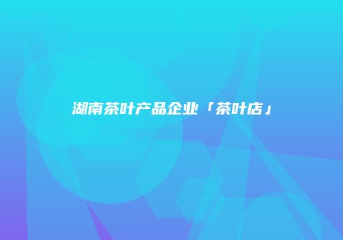 湖南茶叶产品企业「茶叶店」