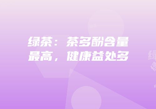 绿茶：茶多酚含量最高，健康益处多