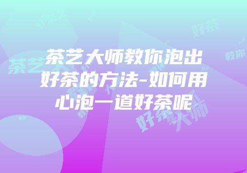 茶艺大师教你泡出好茶的方法-如何用心泡一道好茶呢