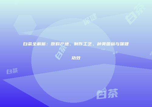 白茶全解析：原料产地、制作工艺、种类国标与保健功效