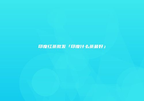 印度红茶批发「印度什么茶最好」