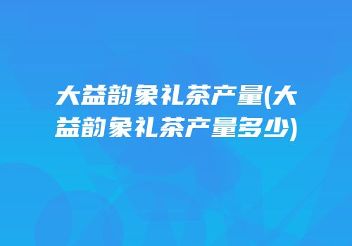 大益韵象礼茶产量(大益韵象礼茶产量多少)