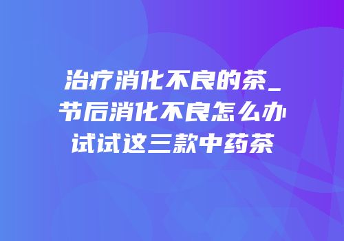 治疗消化不良的茶_节后消化不良怎么办试试这三款中药茶