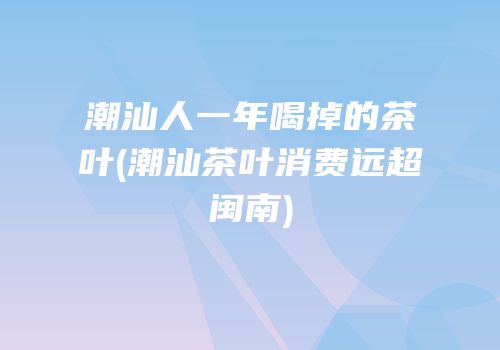 潮汕人一年喝掉的茶叶(潮汕茶叶消费远超闽南)