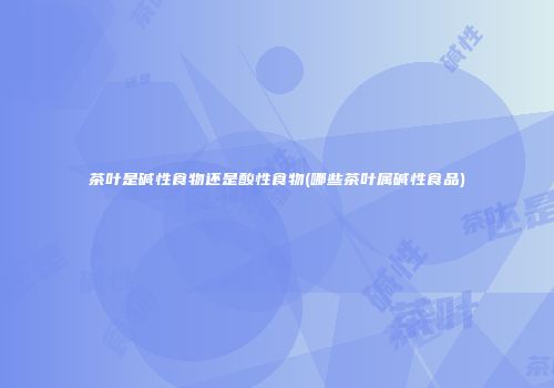 茶叶是碱性食物还是酸性食物(哪些茶叶属碱性食品)