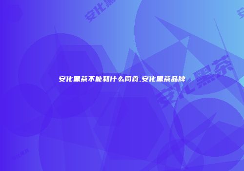安化黑茶不能和什么同食,安化黑茶品牌