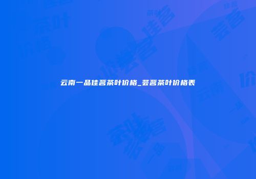 云南一品佳茗茶叶价格_芸茗茶叶价格表