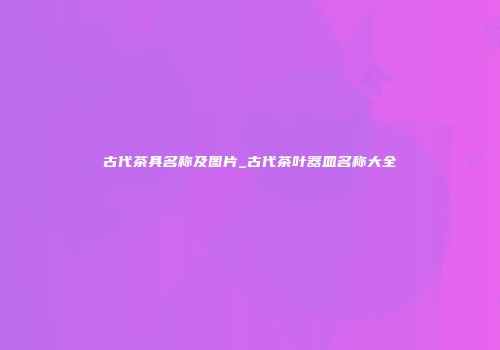 古代茶具名称及图片_古代茶叶器皿名称大全