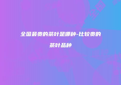 全国最贵的茶叶是哪种-比较贵的茶叶品种