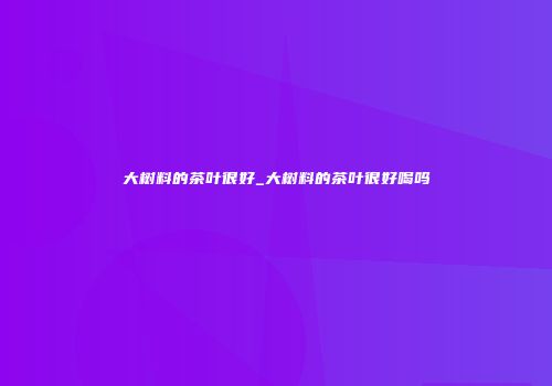 大树料的茶叶很好_大树料的茶叶很好喝吗