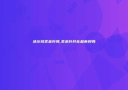 沃尔玛卖茶叶吗,卖茶叶开在超市好吗