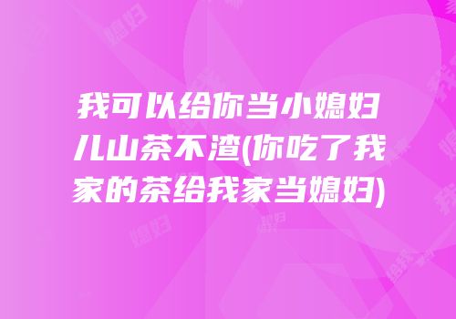 我可以给你当小媳妇儿山茶不渣(你吃了我家的茶给我家当媳妇)