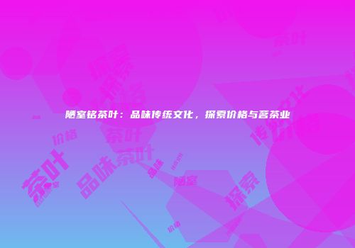 陋室铭茶叶：品味传统文化，探索价格与茗茶业