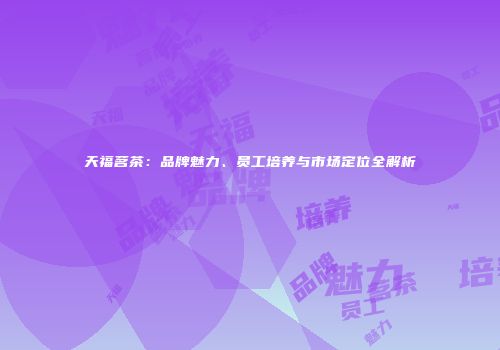 天福茗茶：品牌魅力、员工培养与市场定位全解析
