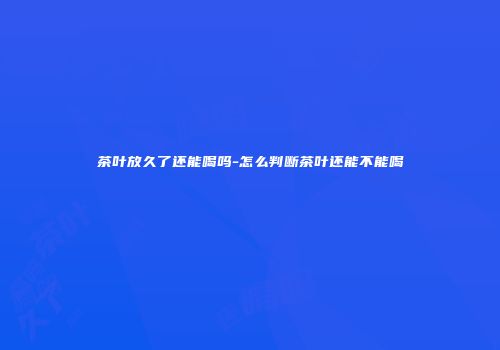 茶叶放久了还能喝吗-怎么判断茶叶还能不能喝