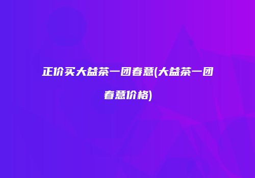 正价买大益茶一团春意(大益茶一团春意价格)
