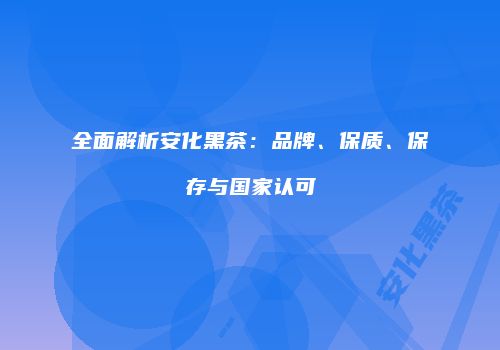 全面解析安化黑茶：品牌、保质、保存与国家认可