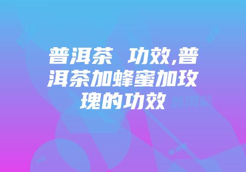 普洱茶 功效,普洱茶加蜂蜜加玫瑰的功效