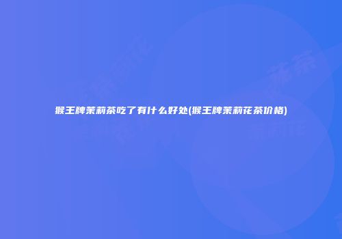 猴王牌茉莉茶吃了有什么好处(猴王牌茉莉花茶价格)