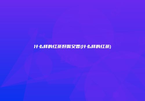 什么样的红茶好喝又香(什么样的红茶)