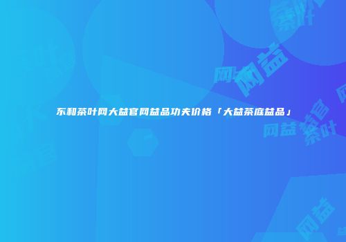 东和茶叶网大益官网益品功夫价格「大益茶庭益品」