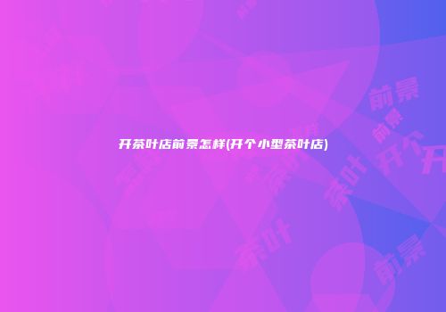 开茶叶店前景怎样(开个小型茶叶店)
