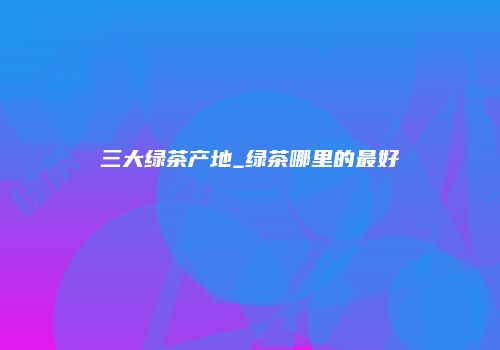 三大绿茶产地_绿茶哪里的最好