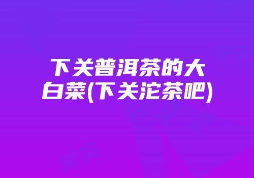 下关普洱茶的大白菜(下关沱茶吧)