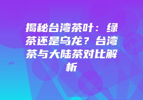 揭秘台湾茶叶：绿茶还是乌龙？台湾茶与大陆茶对比解析