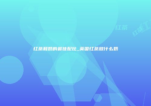 红茶和奶的最佳配比_英国红茶放什么奶