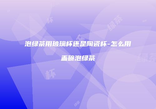泡绿茶用玻璃杯还是陶瓷杯-怎么用盖碗泡绿茶