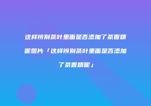 这样辨别茶叶里面是否添加了茶香精呢图片「这样辨别茶叶里面是否添加了茶香精呢」