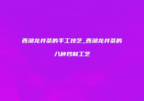 西湖龙井茶的手工技艺_西湖龙井茶的八种炒制工艺