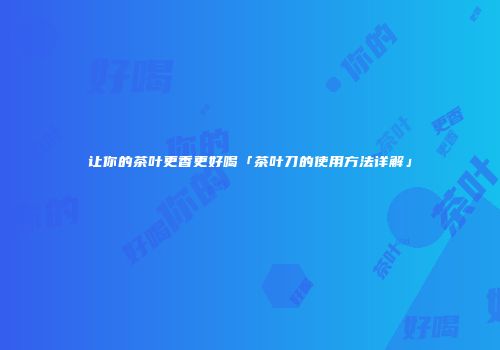 让你的茶叶更香更好喝「茶叶刀的使用方法详解」