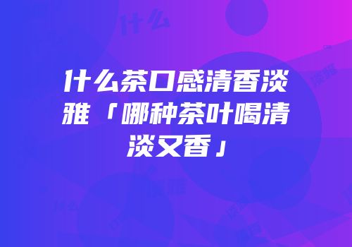 什么茶口感清香淡雅「哪种茶叶喝清淡又香」