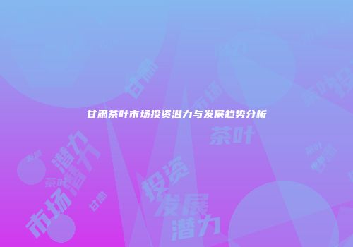 甘肃茶叶市场投资潜力与发展趋势分析